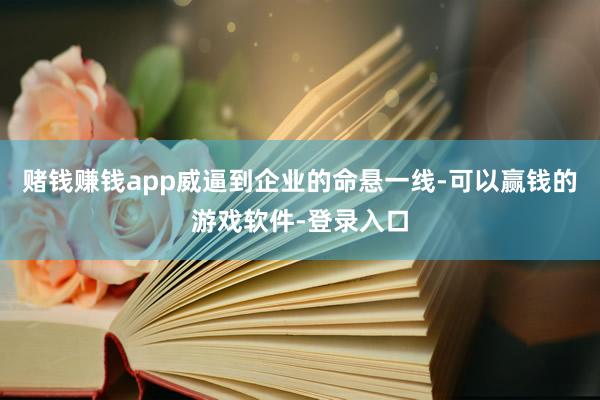 赌钱赚钱app威逼到企业的命悬一线-可以赢钱的游戏软件-登录入口