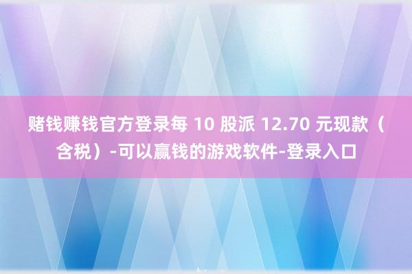 赌钱赚钱官方登录每 10 股派 12.70 元现款（含税）-可以赢钱的游戏软件-登录入口