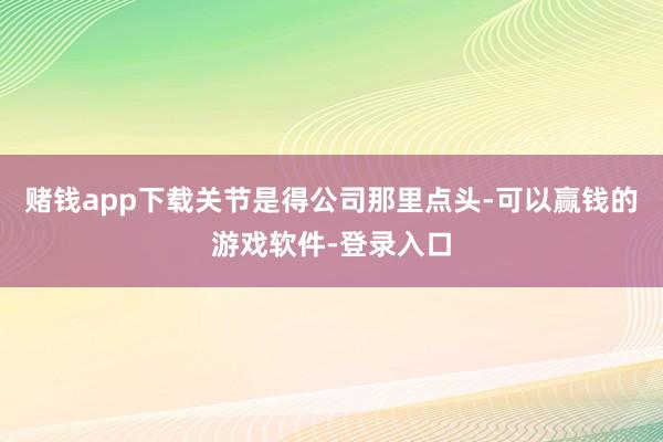 赌钱app下载关节是得公司那里点头-可以赢钱的游戏软件-登录入口