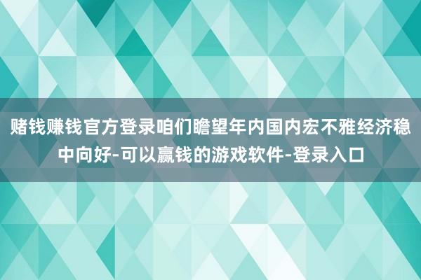 赌钱赚钱官方登录咱们瞻望年内国内宏不雅经济稳中向好-可以赢钱的游戏软件-登录入口