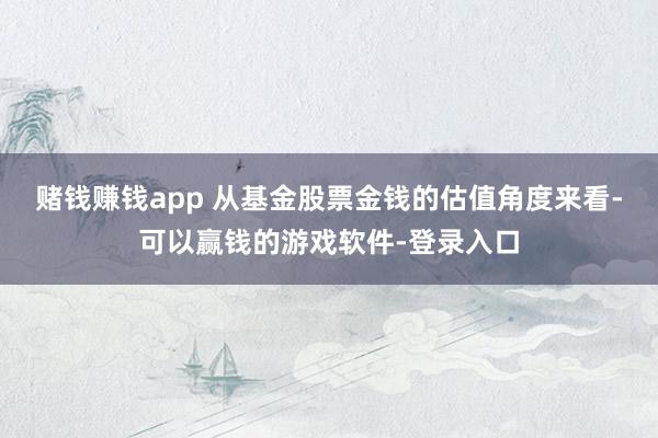 赌钱赚钱app 　　从基金股票金钱的估值角度来看-可以赢钱的游戏软件-登录入口
