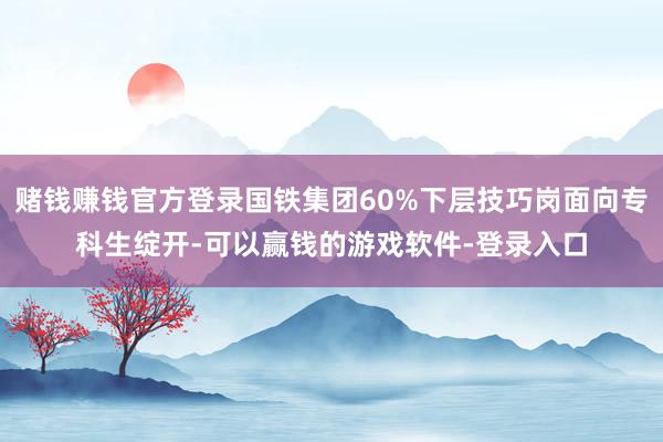 赌钱赚钱官方登录国铁集团60%下层技巧岗面向专科生绽开-可以赢钱的游戏软件-登录入口