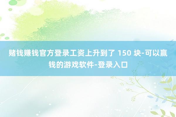 赌钱赚钱官方登录工资上升到了 150 块-可以赢钱的游戏软件-登录入口