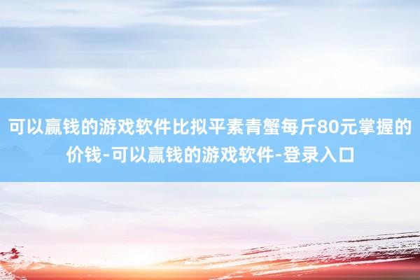 可以赢钱的游戏软件比拟平素青蟹每斤80元掌握的价钱-可以赢钱的游戏软件-登录入口