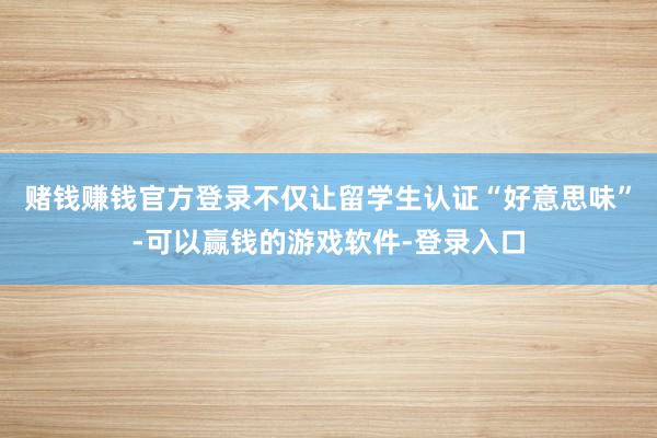 赌钱赚钱官方登录不仅让留学生认证“好意思味”-可以赢钱的游戏软件-登录入口