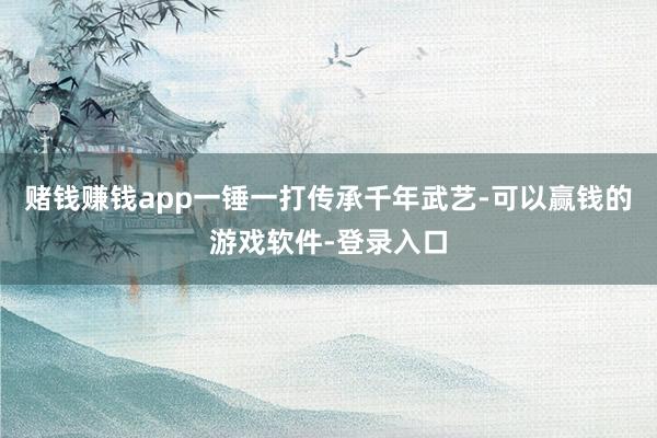 赌钱赚钱app一锤一打传承千年武艺-可以赢钱的游戏软件-登录入口