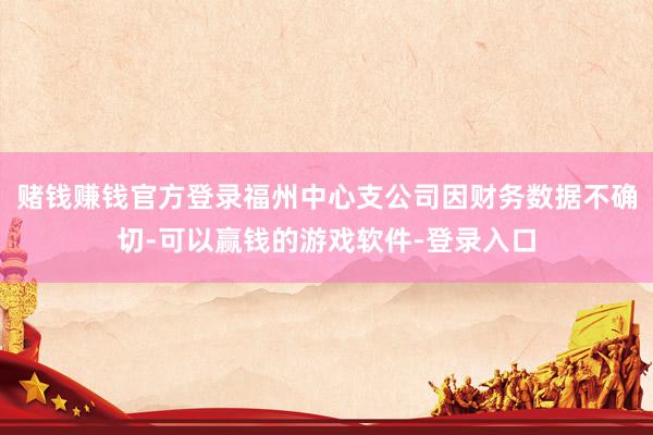赌钱赚钱官方登录福州中心支公司因财务数据不确切-可以赢钱的游戏软件-登录入口