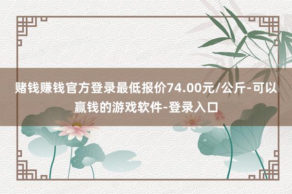 赌钱赚钱官方登录最低报价74.00元/公斤-可以赢钱的游戏软件-登录入口