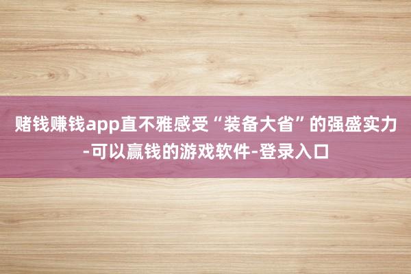赌钱赚钱app直不雅感受“装备大省”的强盛实力-可以赢钱的游戏软件-登录入口