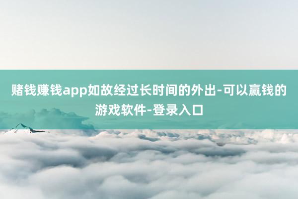 赌钱赚钱app如故经过长时间的外出-可以赢钱的游戏软件-登录入口