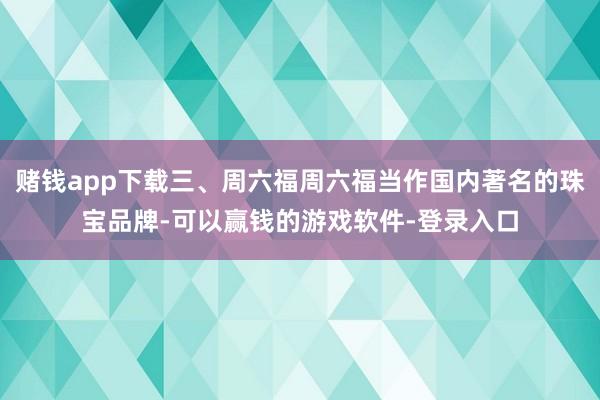赌钱app下载三、周六福周六福当作国内著名的珠宝品牌-可以赢钱的游戏软件-登录入口