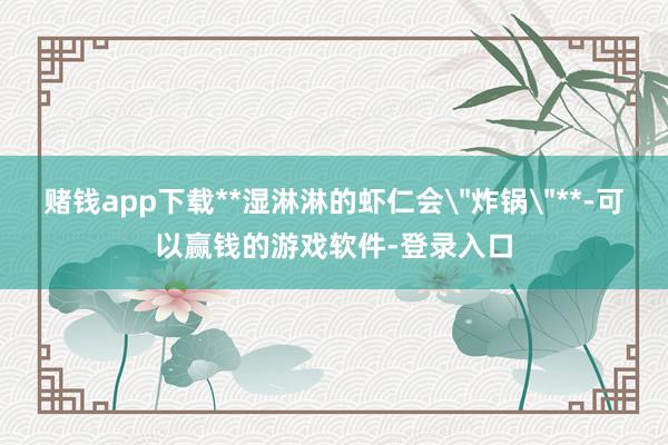 赌钱app下载**湿淋淋的虾仁会＂炸锅＂**-可以赢钱的游戏软件-登录入口