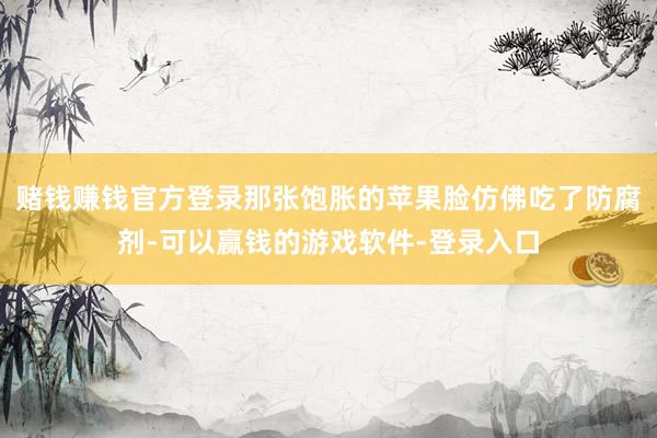 赌钱赚钱官方登录那张饱胀的苹果脸仿佛吃了防腐剂-可以赢钱的游戏软件-登录入口