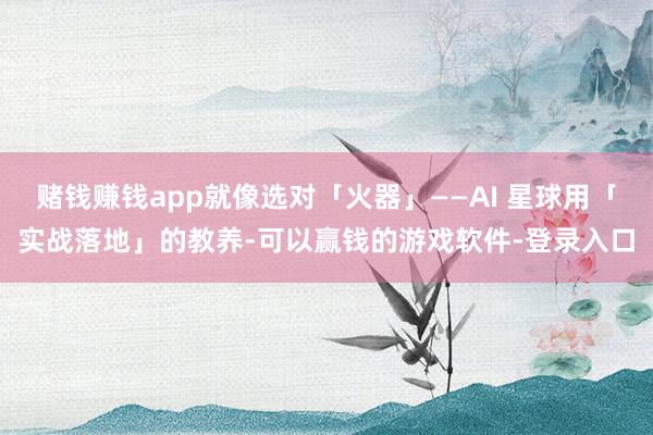 赌钱赚钱app就像选对「火器」——AI 星球用「实战落地」的教养-可以赢钱的游戏软件-登录入口
