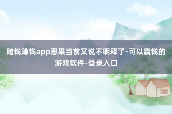 赌钱赚钱app恶果当前又说不明释了-可以赢钱的游戏软件-登录入口