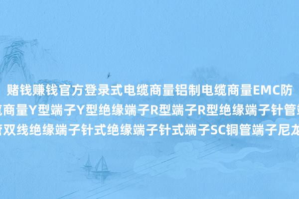 赌钱赚钱官方登录式电缆商量铝制电缆商量EMC防电磁电缆商量耐高温电缆商量Y型端子Y型绝缘端子R型端子R型绝缘端子针管端子针管绝缘端子针管双线绝缘端子针式绝缘端子针式端子SC铜管端子尼龙对接端子GC铜管端子45度铜管端子90度铜管端子DIN铜管端子好意思规铜管端子日式接线端子子螺钉板式接线端子UK接线端子直插式接线端子大电流接线端子悬臂式保障丝端子-可以赢钱的游戏软件-登录入口