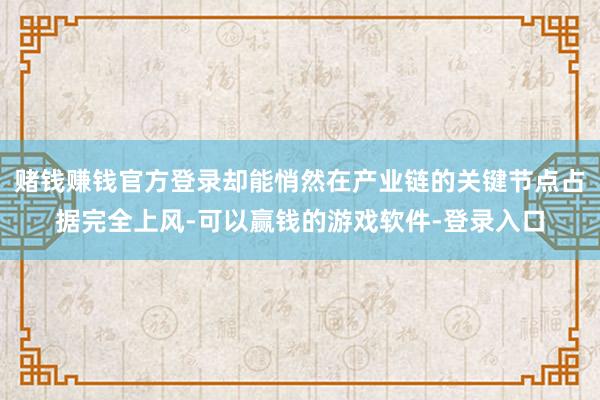 赌钱赚钱官方登录却能悄然在产业链的关键节点占据完全上风-可以赢钱的游戏软件-登录入口