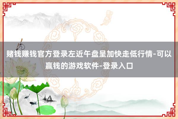 赌钱赚钱官方登录左近午盘呈加快走低行情-可以赢钱的游戏软件-登录入口