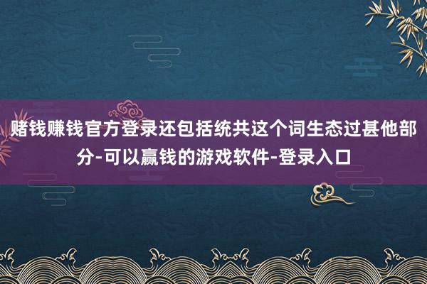 赌钱赚钱官方登录还包括统共这个词生态过甚他部分-可以赢钱的游戏软件-登录入口
