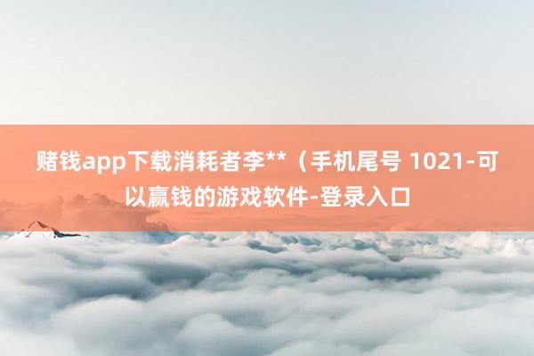 赌钱app下载消耗者李**（手机尾号 1021-可以赢钱的游戏软件-登录入口