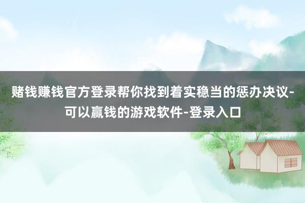 赌钱赚钱官方登录帮你找到着实稳当的惩办决议-可以赢钱的游戏软件-登录入口