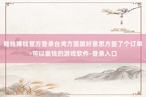 赌钱赚钱官方登录台湾方面跟好意思方签了个订单-可以赢钱的游戏软件-登录入口