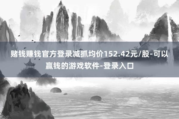 赌钱赚钱官方登录减抓均价152.42元/股-可以赢钱的游戏软件-登录入口