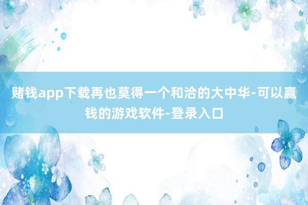 赌钱app下载再也莫得一个和洽的大中华-可以赢钱的游戏软件-登录入口