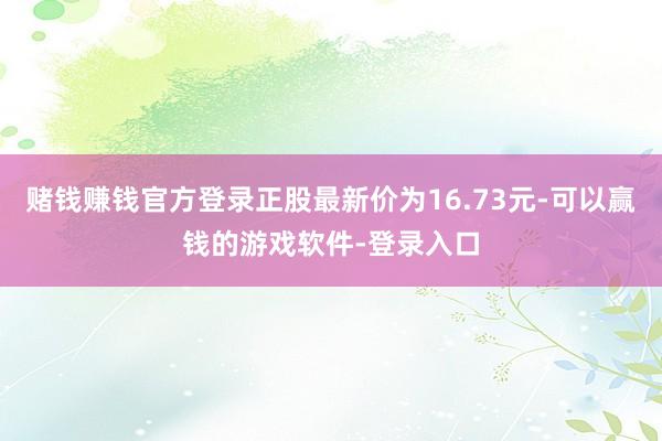 赌钱赚钱官方登录正股最新价为16.73元-可以赢钱的游戏软件-登录入口