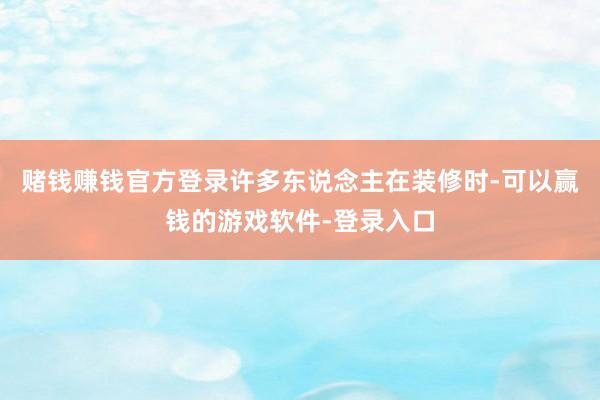 赌钱赚钱官方登录许多东说念主在装修时-可以赢钱的游戏软件-登录入口