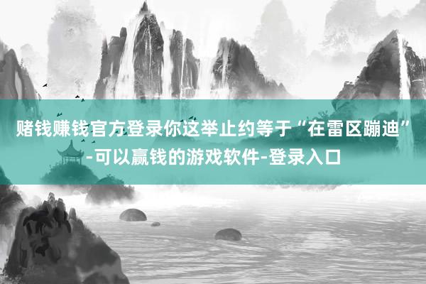 赌钱赚钱官方登录你这举止约等于“在雷区蹦迪”-可以赢钱的游戏软件-登录入口