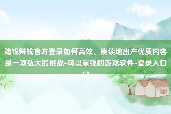 赌钱赚钱官方登录如何高效、赓续地出产优质内容是一项弘大的挑战-可以赢钱的游戏软件-登录入口