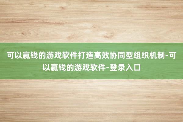 可以赢钱的游戏软件打造高效协同型组织机制-可以赢钱的游戏软件-登录入口