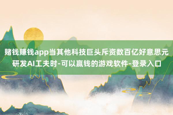 赌钱赚钱app当其他科技巨头斥资数百亿好意思元研发AI工夫时-可以赢钱的游戏软件-登录入口