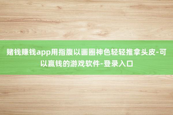 赌钱赚钱app用指腹以画圈神色轻轻推拿头皮-可以赢钱的游戏软件-登录入口