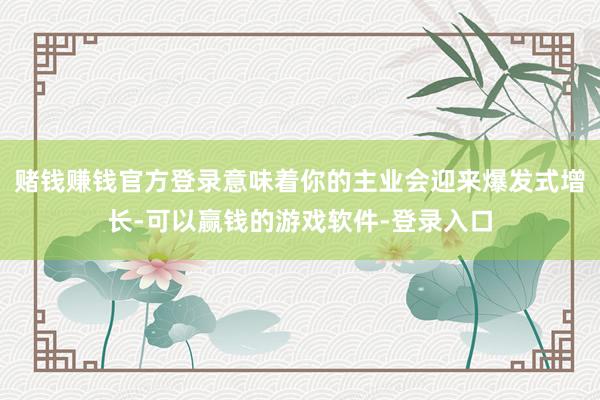 赌钱赚钱官方登录意味着你的主业会迎来爆发式增长-可以赢钱的游戏软件-登录入口