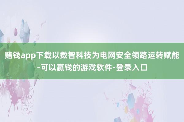赌钱app下载以数智科技为电网安全领路运转赋能-可以赢钱的游戏软件-登录入口