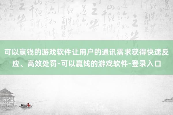 可以赢钱的游戏软件让用户的通讯需求获得快速反应、高效处罚-可以赢钱的游戏软件-登录入口