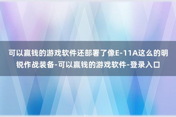 可以赢钱的游戏软件还部署了像E-11A这么的明锐作战装备-可以赢钱的游戏软件-登录入口