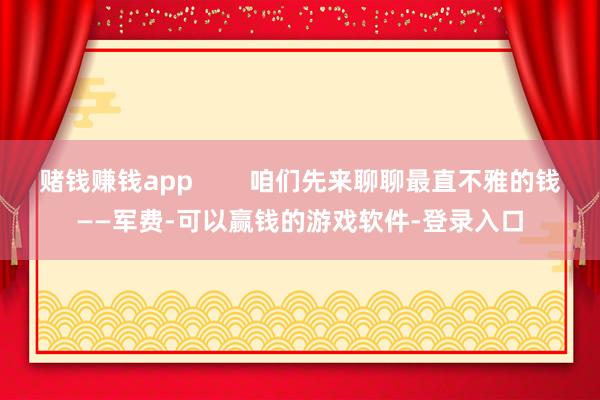 赌钱赚钱app        咱们先来聊聊最直不雅的钱——军费-可以赢钱的游戏软件-登录入口