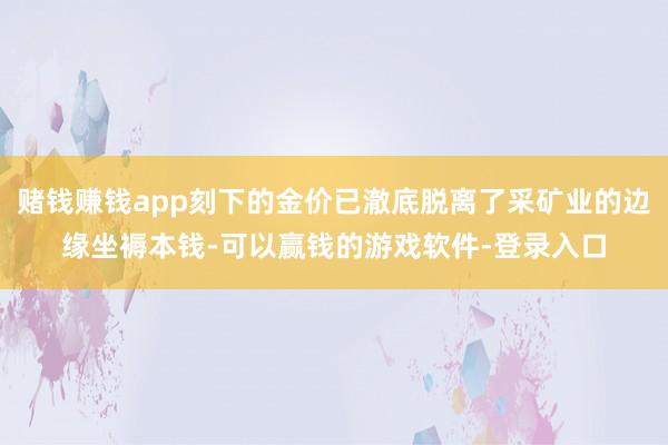 赌钱赚钱app刻下的金价已澈底脱离了采矿业的边缘坐褥本钱-可以赢钱的游戏软件-登录入口