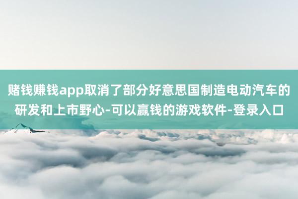 赌钱赚钱app取消了部分好意思国制造电动汽车的研发和上市野心-可以赢钱的游戏软件-登录入口